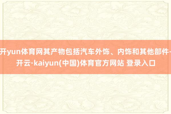 开yun体育网其产物包括汽车外饰、内饰和其他部件-开云·kaiyun(中国)体育官方网站 登录入口