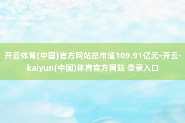 开云体育(中国)官方网站总市值109.91亿元-开云·kaiyun(中国)体育官方网站 登录入口