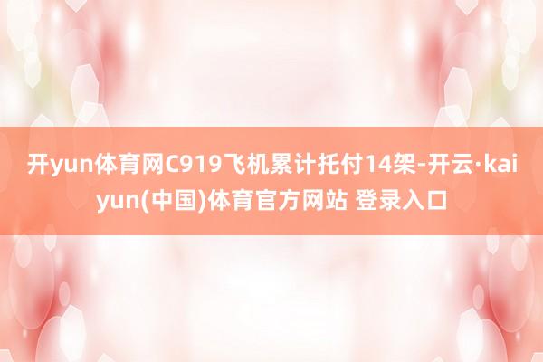 开yun体育网C919飞机累计托付14架-开云·kaiyun(中国)体育官方网站 登录入口