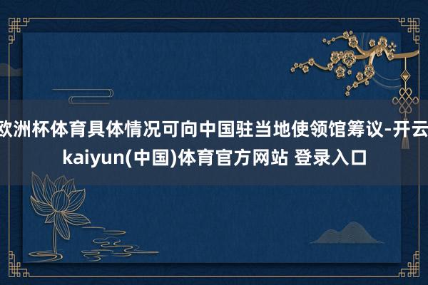 欧洲杯体育具体情况可向中国驻当地使领馆筹议-开云·kaiyun(中国)体育官方网站 登录入口