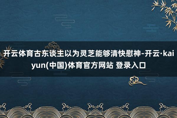 开云体育古东谈主以为灵芝能够清快慰神-开云·kaiyun(中国)体育官方网站 登录入口