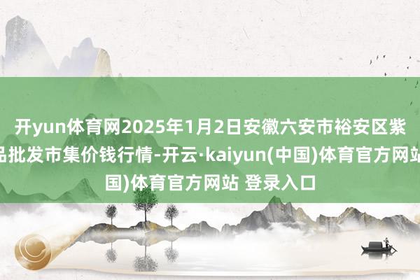 开yun体育网2025年1月2日安徽六安市裕安区紫竹林农居品批发市集价钱行情-开云·kaiyun(中国)体育官方网站 登录入口