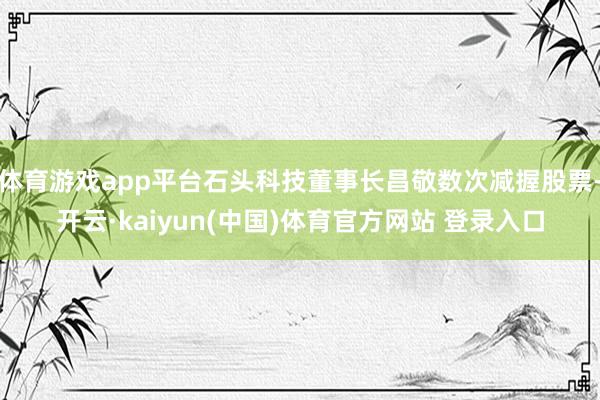 体育游戏app平台石头科技董事长昌敬数次减握股票-开云·kaiyun(中国)体育官方网站 登录入口