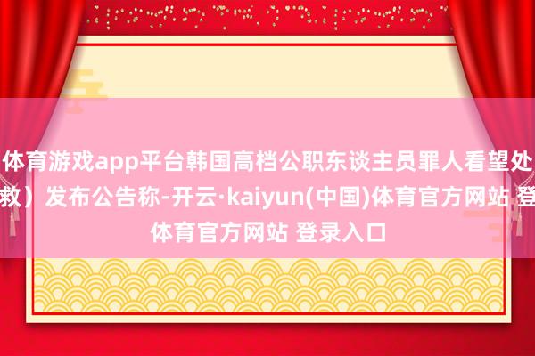 体育游戏app平台韩国高档公职东谈主员罪人看望处（公援救）发布公告称-开云·kaiyun(中国)体育官方网站 登录入口