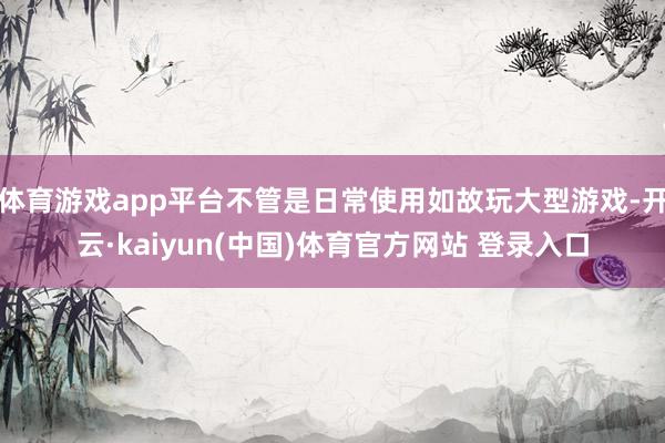 体育游戏app平台不管是日常使用如故玩大型游戏-开云·kaiyun(中国)体育官方网站 登录入口