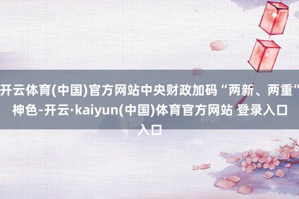 开云体育(中国)官方网站中央财政加码“两新、两重”神色-开云·kaiyun(中国)体育官方网站 登录入口