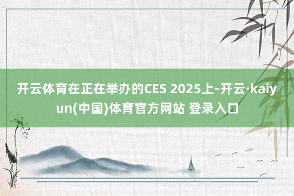 开云体育在正在举办的CES 2025上-开云·kaiyun(中国)体育官方网站 登录入口