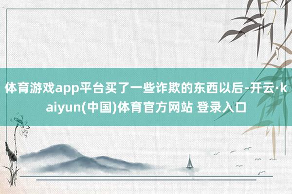 体育游戏app平台买了一些诈欺的东西以后-开云·kaiyun(中国)体育官方网站 登录入口