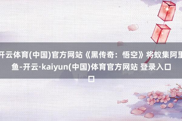 开云体育(中国)官方网站《黑传奇：悟空》将蚁集阿里鱼-开云·kaiyun(中国)体育官方网站 登录入口